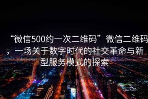 “微信500約一次二維碼”微信二維碼，一場關于數(shù)字時代的社交革命與新型服務模式的探索