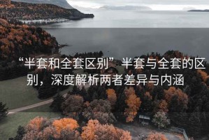 “半套和全套區(qū)別”半套與全套的區(qū)別，深度解析兩者差異與內(nèi)涵