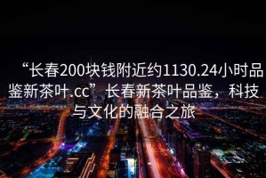 “長春200塊錢附近約1130.24小時(shí)品鑒新茶葉.cc”長春新茶葉品鑒，科技與文化的融合之旅