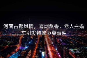河南古都風情，喜煙飄香，老人攔婚車引發(fā)特警驅離事件