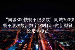 “同城300快餐不限次數(shù)”同城300快餐不限次數(shù)，數(shù)字化時代下的新型餐飲服務模式