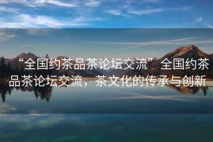 “全國(guó)約茶品茶論壇交流”全國(guó)約茶品茶論壇交流，茶文化的傳承與創(chuàng)新
