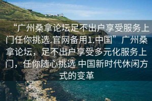 “廣州桑拿論壇足不出戶享受服務(wù)上門任你挑選.官網(wǎng)備用1.中國(guó)”廣州桑拿論壇，足不出戶享受多元化服務(wù)上門，任你隨心挑選 中國(guó)新時(shí)代休閑方式的變革
