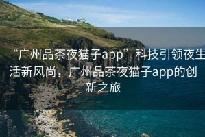 “廣州品茶夜貓子app”科技引領(lǐng)夜生活新風(fēng)尚，廣州品茶夜貓子app的創(chuàng)新之旅