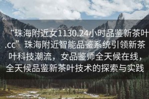 “珠海附近女1130.24小時(shí)品鑒新茶葉.cc”珠海附近智能品鑒系統(tǒng)引領(lǐng)新茶葉科技潮流，女品鑒師全天候在線，全天候品鑒新茶葉技術(shù)的探索與實(shí)踐