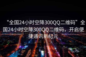 “全國(guó)24小時(shí)空降300QQ二維碼”全國(guó)24小時(shí)空降300QQ二維碼，開(kāi)啟便捷通訊新紀(jì)元