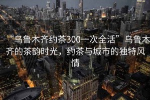 “烏魯木齊約茶300一次全活”烏魯木齊的茶韻時光，約茶與城市的獨特風(fēng)情