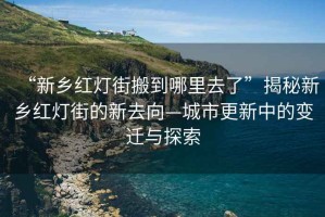 “新鄉(xiāng)紅燈街搬到哪里去了”揭秘新鄉(xiāng)紅燈街的新去向—城市更新中的變遷與探索