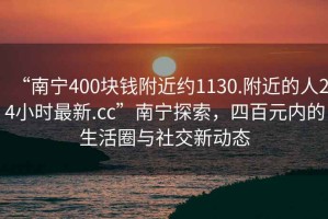 “南寧400塊錢附近約1130.附近的人24小時最新.cc”南寧探索，四百元內的生活圈與社交新動態(tài)