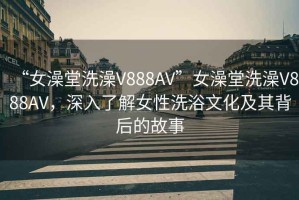 “女澡堂洗澡V888AV”女澡堂洗澡V888AV，深入了解女性洗浴文化及其背后的故事