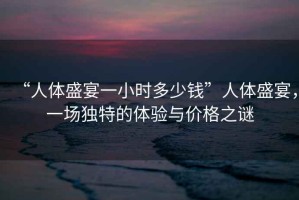 “人體盛宴一小時(shí)多少錢(qián)”人體盛宴，一場(chǎng)獨(dú)特的體驗(yàn)與價(jià)格之謎