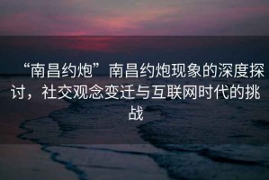 “南昌約炮”南昌約炮現(xiàn)象的深度探討，社交觀念變遷與互聯(lián)網(wǎng)時代的挑戰(zhàn)