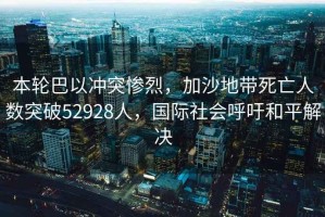 本輪巴以沖突慘烈，加沙地帶死亡人數(shù)突破52928人，國(guó)際社會(huì)呼吁和平解決