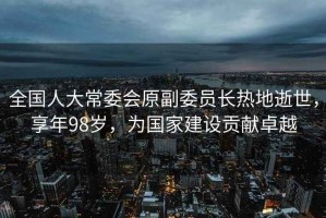 全國人大常委會原副委員長熱地逝世，享年98歲，為國家建設(shè)貢獻(xiàn)卓越