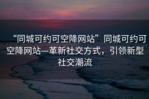 “同城可約可空降網(wǎng)站”同城可約可空降網(wǎng)站—革新社交方式，引領(lǐng)新型社交潮流