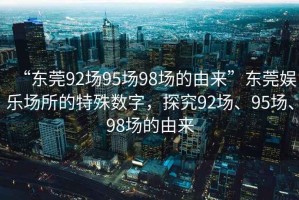 “東莞92場(chǎng)95場(chǎng)98場(chǎng)的由來”東莞娛樂場(chǎng)所的特殊數(shù)字，探究92場(chǎng)、95場(chǎng)、98場(chǎng)的由來