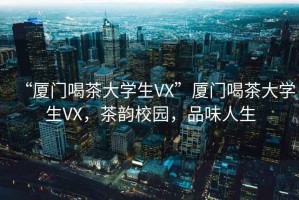 “廈門喝茶大學(xué)生VX”廈門喝茶大學(xué)生VX，茶韻校園，品味人生