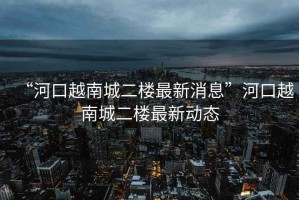 “河口越南城二樓最新消息”河口越南城二樓最新動態(tài)