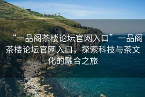 “一品閣茶樓論壇官網(wǎng)入口”一品閣茶樓論壇官網(wǎng)入口，探索科技與茶文化的融合之旅