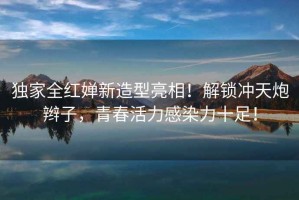 獨家全紅嬋新造型亮相！解鎖沖天炮辮子，青春活力感染力十足！
