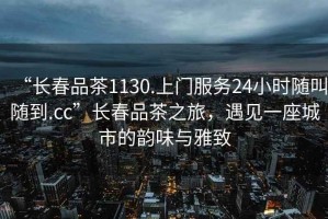“長春品茶1130.上門服務24小時隨叫隨到.cc”長春品茶之旅，遇見一座城市的韻味與雅致