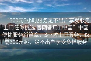 “300元3小時服務(wù)足不出戶享受服務(wù)上門任你挑選.官網(wǎng)備用1.中國”中國便捷服務(wù)新篇章，3小時上門服務(wù)，僅需300元起，足不出戶享受多樣服務(wù)