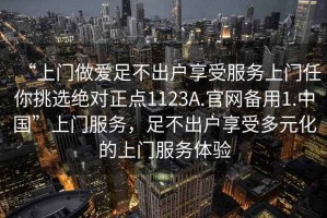 “上門(mén)做愛(ài)足不出戶享受服務(wù)上門(mén)任你挑選絕對(duì)正點(diǎn)1123A.官網(wǎng)備用1.中國(guó)”上門(mén)服務(wù)，足不出戶享受多元化的上門(mén)服務(wù)體驗(yàn)