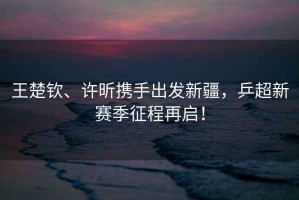 王楚欽、許昕攜手出發(fā)新疆，乒超新賽季征程再啟！
