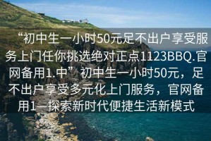 “初中生一小時50元足不出戶享受服務上門任你挑選絕對正點1123BBQ.官網備用1.中”初中生一小時50元，足不出戶享受多元化上門服務，官網備用1—探索新時代便捷生活新模式