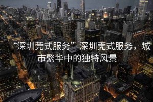 “深圳莞式服務(wù)”深圳莞式服務(wù)，城市繁華中的獨(dú)特風(fēng)景