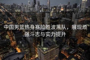 中國男籃熱身賽險勝波黑隊，展現(xiàn)頑強斗志與實力提升