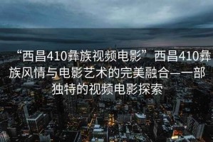 “西昌410彝族視頻電影”西昌410彝族風(fēng)情與電影藝術(shù)的完美融合—一部獨(dú)特的視頻電影探索