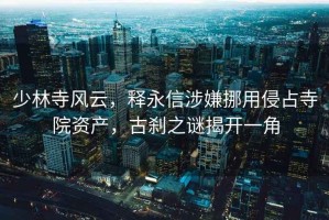 少林寺風(fēng)云，釋永信涉嫌挪用侵占寺院資產(chǎn)，古剎之謎揭開一角