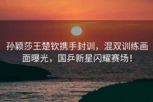 孫穎莎王楚欽攜手封訓，混雙訓練畫面曝光，國乒新星閃耀賽場！