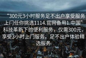 “300元3小時服務(wù)足不出戶享受服務(wù)上門任你挑選1114.官網(wǎng)備用1.中國”科技革新下的便利服務(wù)，僅需300元，享受3小時上門服務(wù)，足不出戶體驗精選服務(wù)