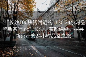 “長沙100塊錢附近約1130.24小時品鑒新茶葉.cc”長沙，茶韻綿延，探尋新茶葉的24小時品鑒之旅