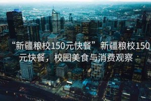 “新疆糧校150元快餐”新疆糧校150元快餐，校園美食與消費觀察