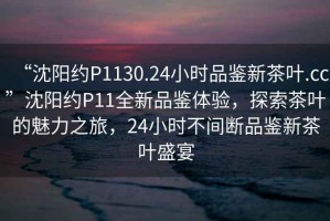 “沈陽約P1130.24小時(shí)品鑒新茶葉.cc”沈陽約P11全新品鑒體驗(yàn)，探索茶葉的魅力之旅，24小時(shí)不間斷品鑒新茶葉盛宴