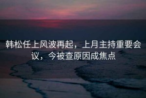 韓松任上風(fēng)波再起，上月主持重要會(huì)議，今被查原因成焦點(diǎn)