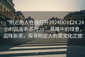 “附近的人在線打開2024DD1124.24小時品鑒新茶葉.cc”晨曦中的綠意，品味新茶，探尋附近人的茶文化之旅