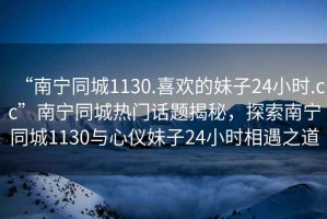 “南寧同城1130.喜歡的妹子24小時(shí).cc”南寧同城熱門話題揭秘，探索南寧同城1130與心儀妹子24小時(shí)相遇之道