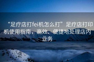 “足療店打fei機怎么打”足療店打印機使用指南，高效、便捷地處理店內業(yè)務