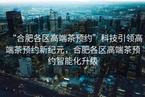 “合肥各區(qū)高端茶預約”科技引領高端茶預約新紀元，合肥各區(qū)高端茶預約智能化升級