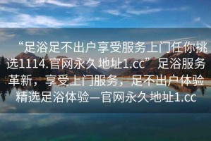 “足浴足不出戶享受服務(wù)上門任你挑選1114.官網(wǎng)永久地址1.cc”足浴服務(wù)革新，享受上門服務(wù)，足不出戶體驗(yàn)精選足浴體驗(yàn)—官網(wǎng)永久地址1.cc