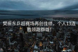 樊振東乒超賽場(chǎng)再創(chuàng)佳績(jī)，個(gè)人13連勝領(lǐng)跑群雄！