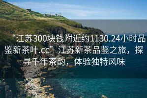“江蘇300塊錢附近約1130.24小時品鑒新茶葉.cc”江蘇新茶品鑒之旅，探尋千年茶韻，體驗獨特風味