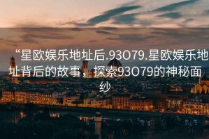 “星歐娛樂地址后.93O79.星歐娛樂地址背后的故事，探索93O79的神秘面紗