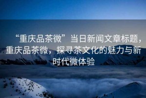 “重慶品茶微”當(dāng)日新聞文章標(biāo)題，重慶品茶微，探尋茶文化的魅力與新時代微體驗