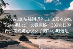 “長(zhǎng)春300塊錢(qián)附近約1130.喜歡的妹子24小時(shí).cc”長(zhǎng)春探秘，300塊錢(qián)的奇妙夜晚與心儀女子的24小時(shí)邂逅