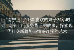 “南寧上門1130.喜歡的妹子24小時(shí).cc”南寧上門服務(wù)背后的故事，探索現(xiàn)代社交新趨勢與情感連接的藝術(shù)